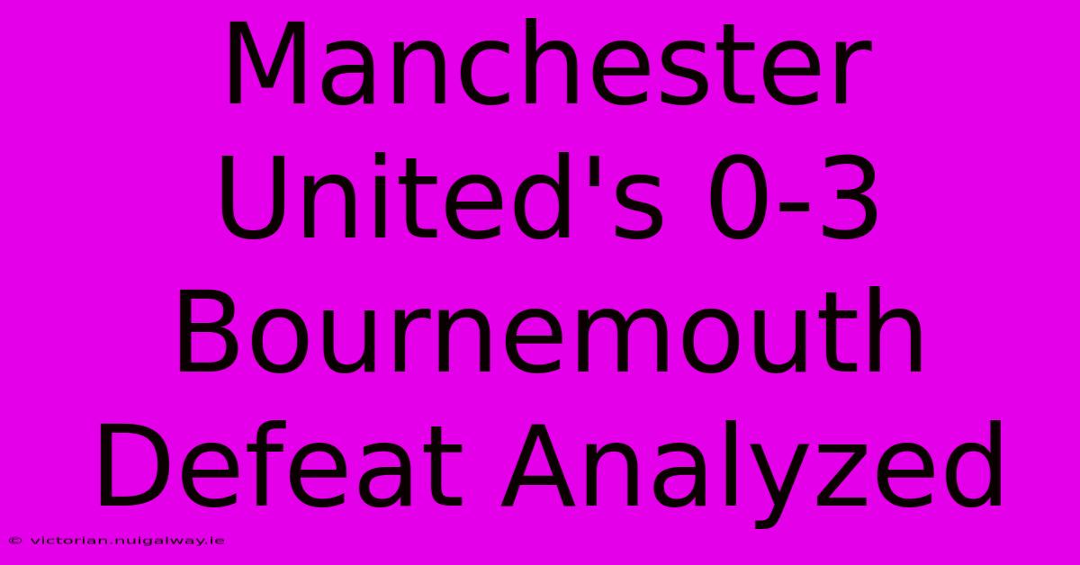 Manchester United's 0-3 Bournemouth Defeat Analyzed