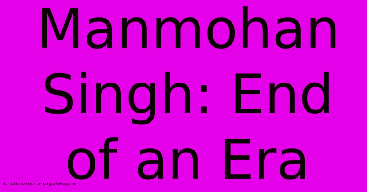 Manmohan Singh: End Of An Era