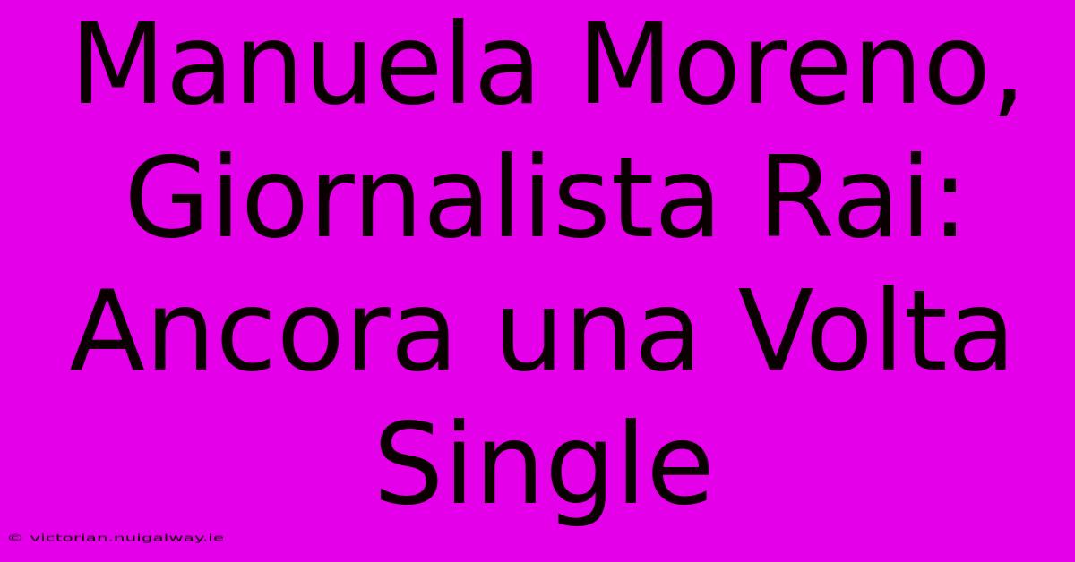 Manuela Moreno, Giornalista Rai: Ancora Una Volta Single