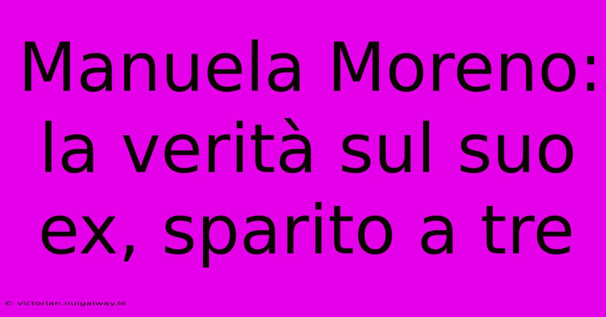 Manuela Moreno: La Verità Sul Suo Ex, Sparito A Tre