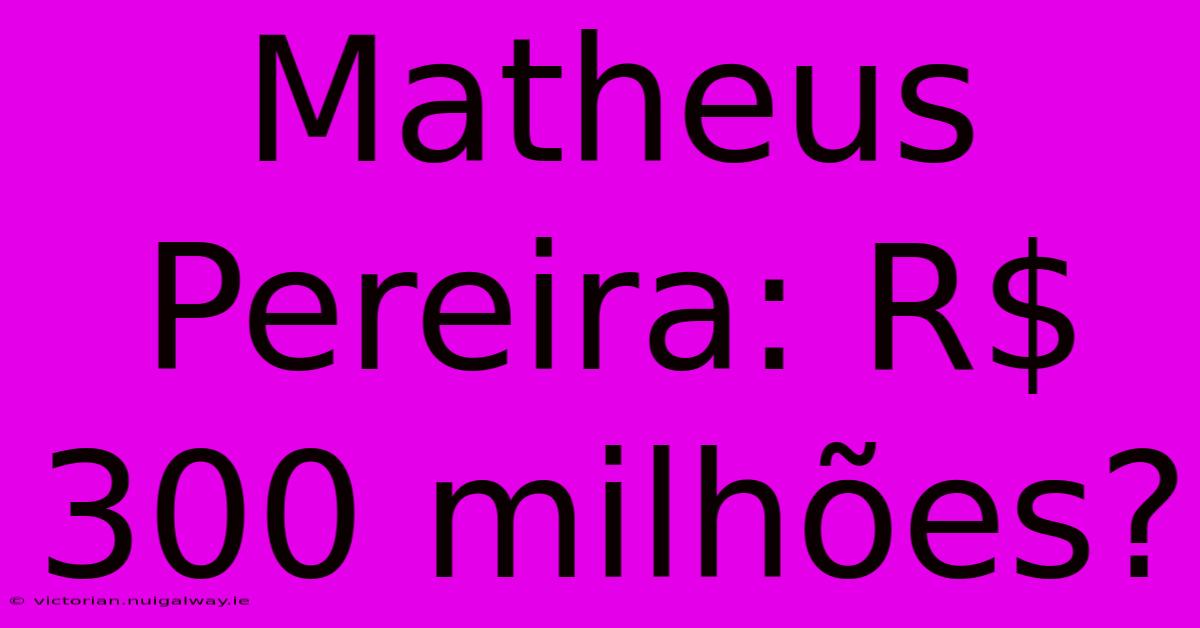 Matheus Pereira: R$ 300 Milhões?