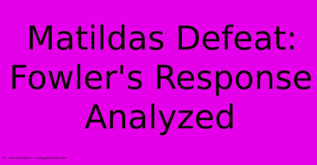 Matildas Defeat: Fowler's Response Analyzed