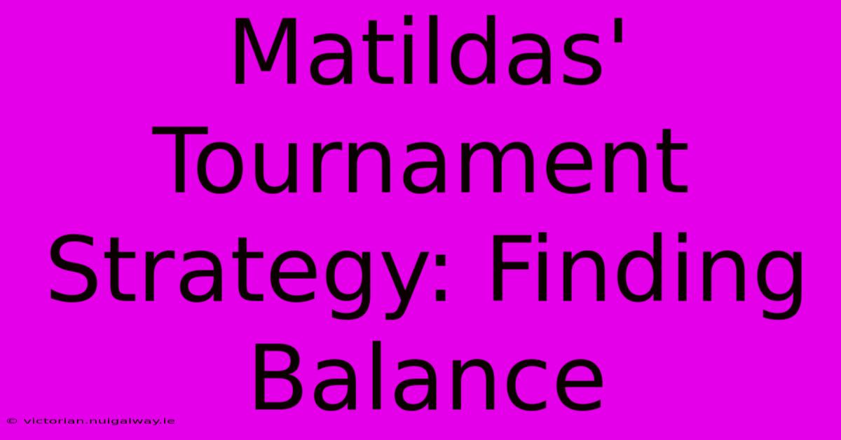 Matildas' Tournament Strategy: Finding Balance