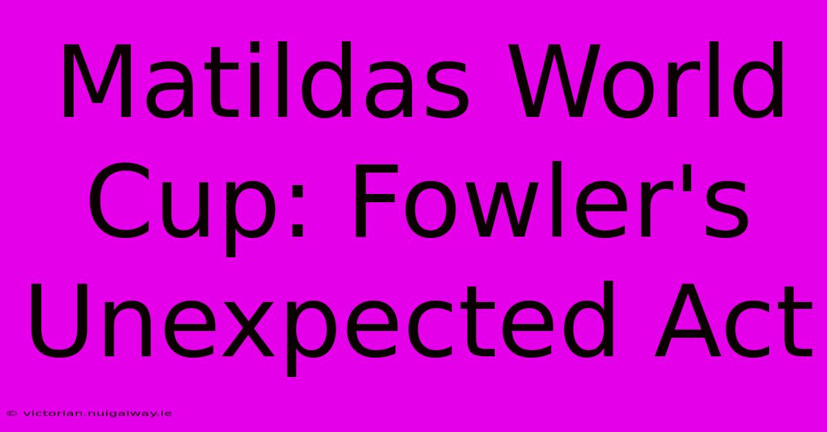 Matildas World Cup: Fowler's Unexpected Act