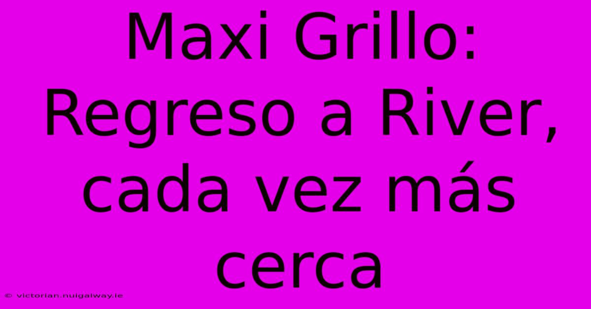 Maxi Grillo: Regreso A River, Cada Vez Más Cerca