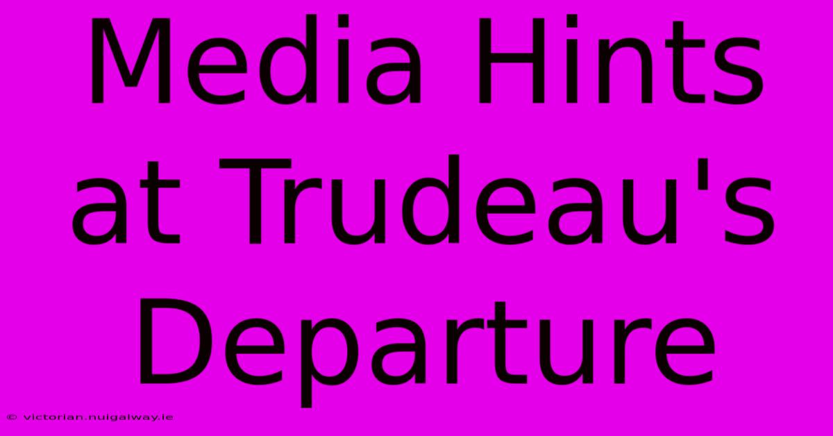 Media Hints At Trudeau's Departure