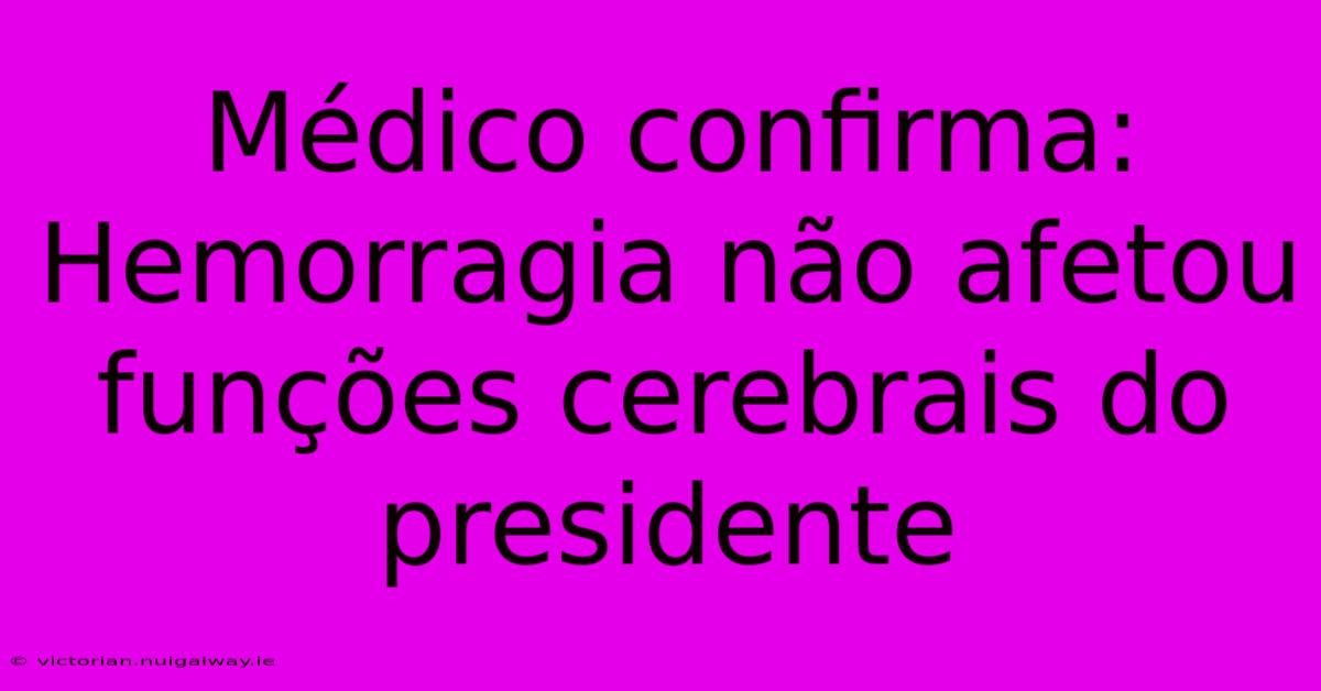 Médico Confirma: Hemorragia Não Afetou Funções Cerebrais Do Presidente