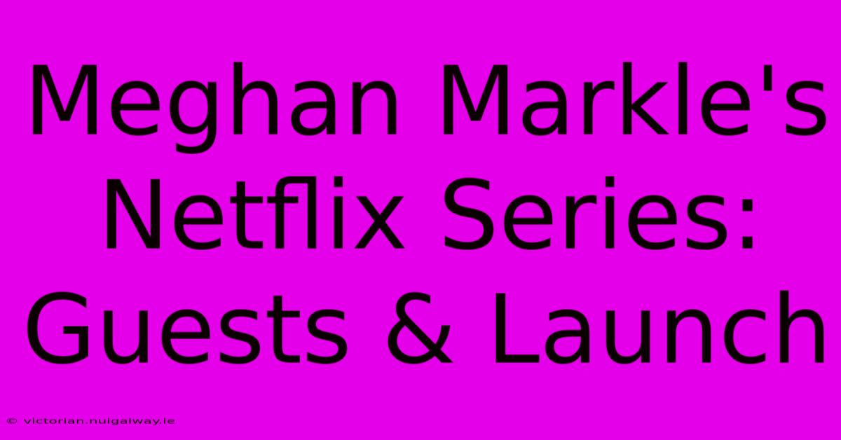 Meghan Markle's Netflix Series: Guests & Launch