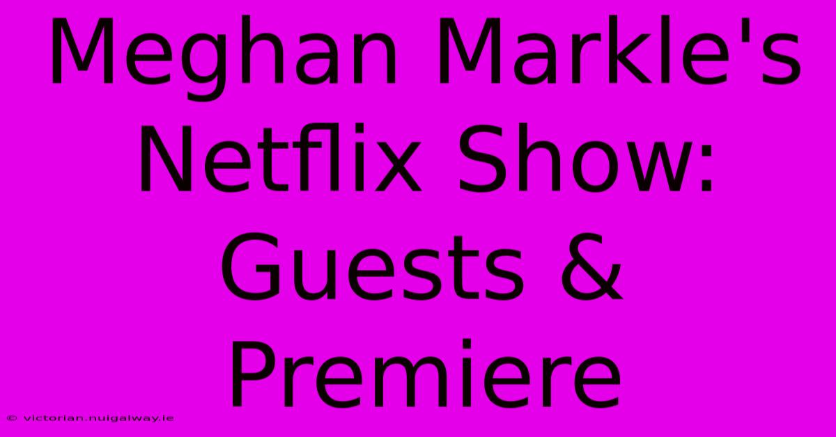 Meghan Markle's Netflix Show: Guests & Premiere