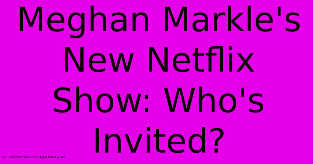 Meghan Markle's New Netflix Show: Who's Invited?