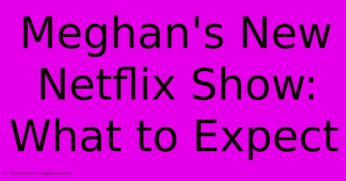 Meghan's New Netflix Show: What To Expect