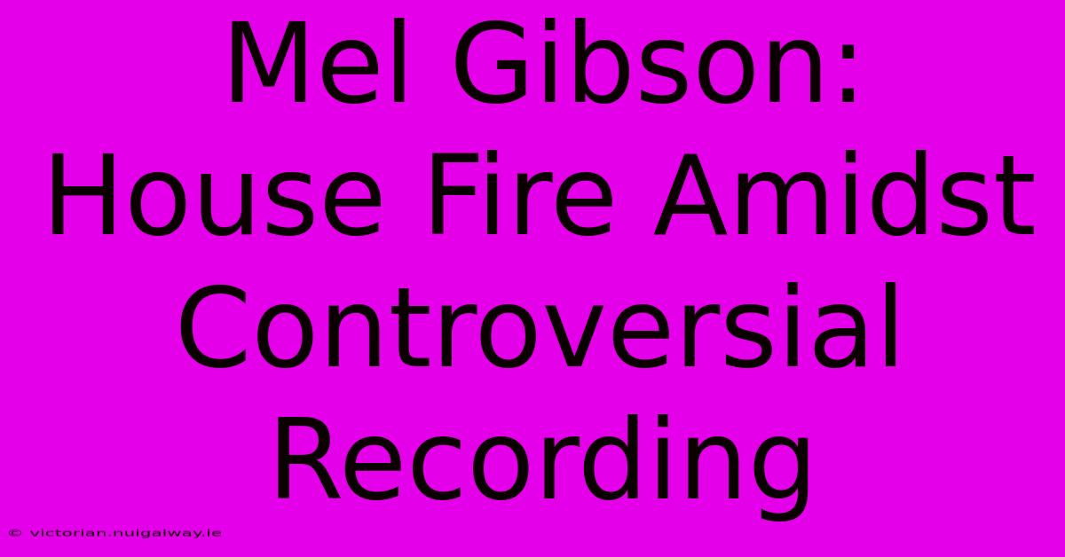 Mel Gibson: House Fire Amidst Controversial Recording