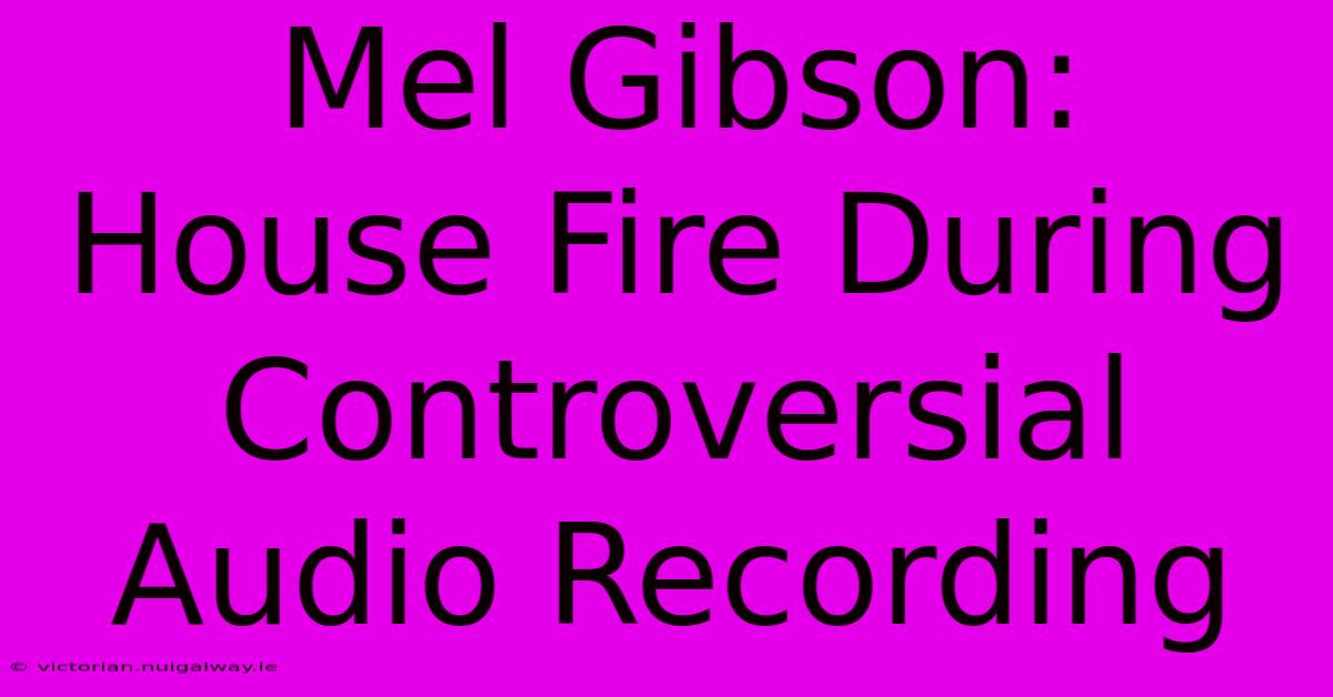 Mel Gibson: House Fire During Controversial Audio Recording