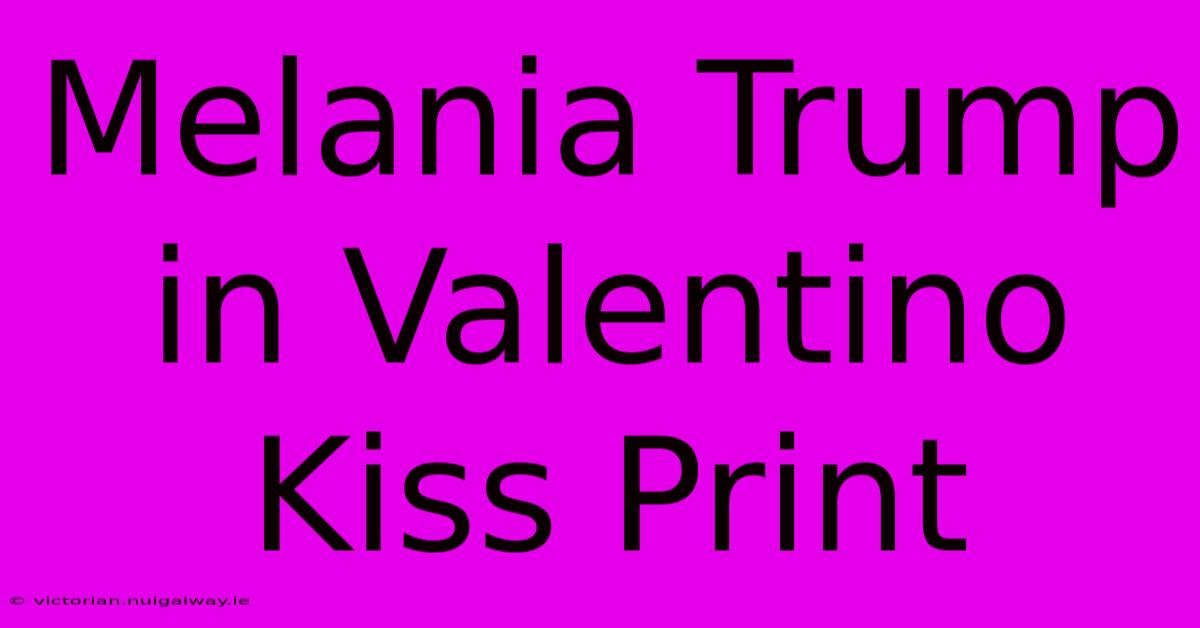 Melania Trump In Valentino Kiss Print