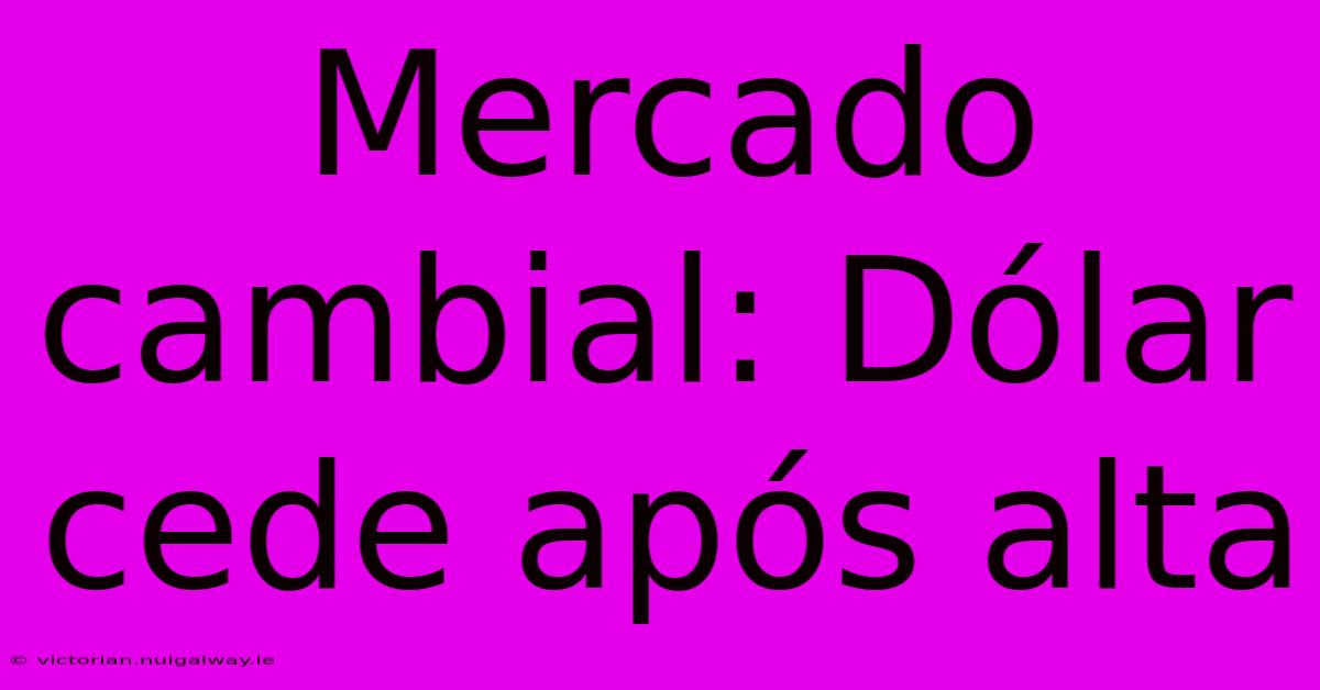 Mercado Cambial: Dólar Cede Após Alta