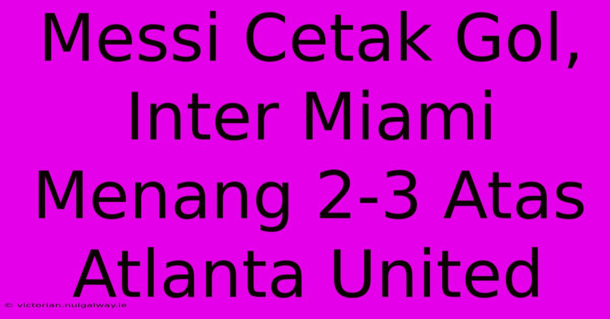 Messi Cetak Gol, Inter Miami Menang 2-3 Atas Atlanta United 