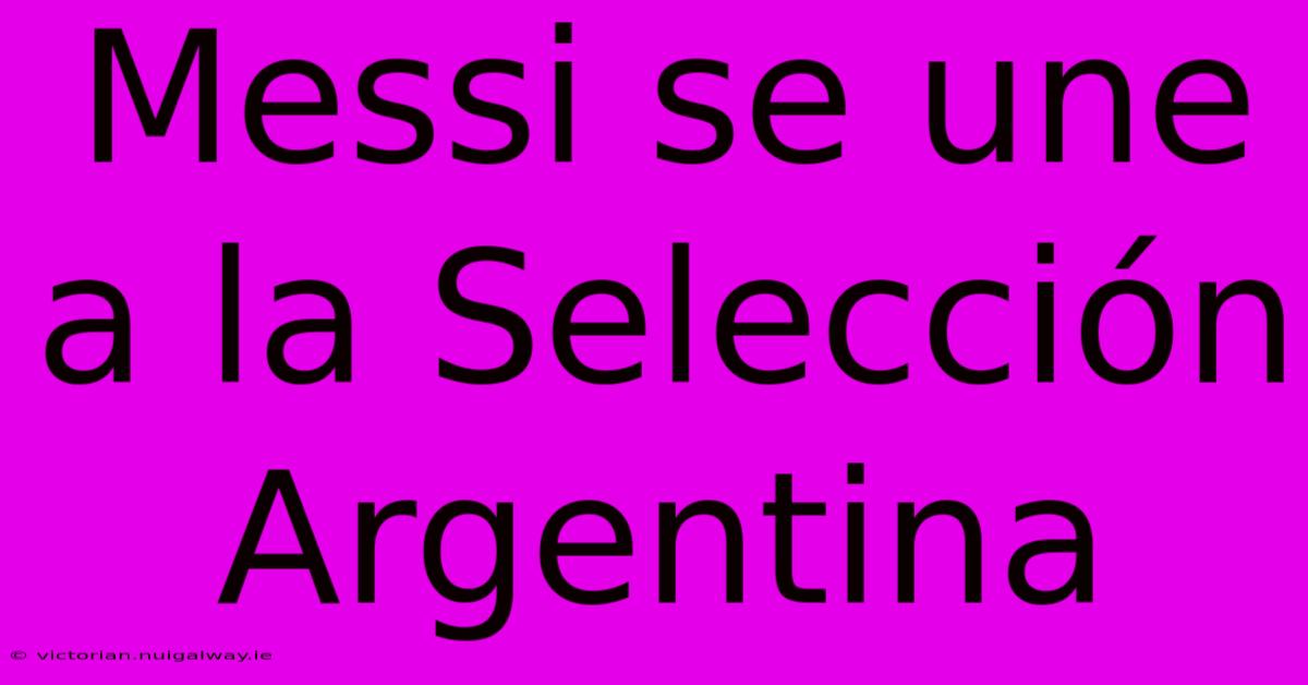 Messi Se Une A La Selección Argentina