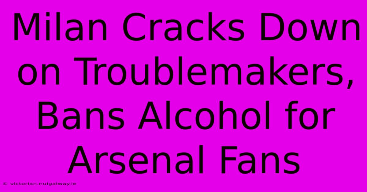 Milan Cracks Down On Troublemakers, Bans Alcohol For Arsenal Fans