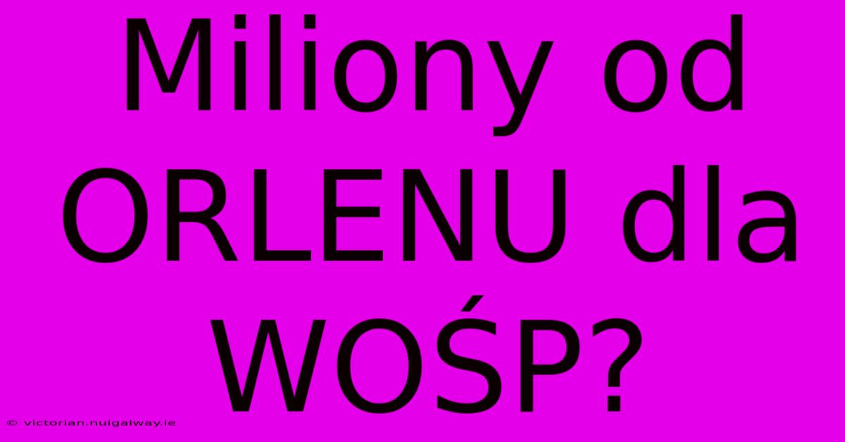 Miliony Od ORLENU Dla WOŚP?