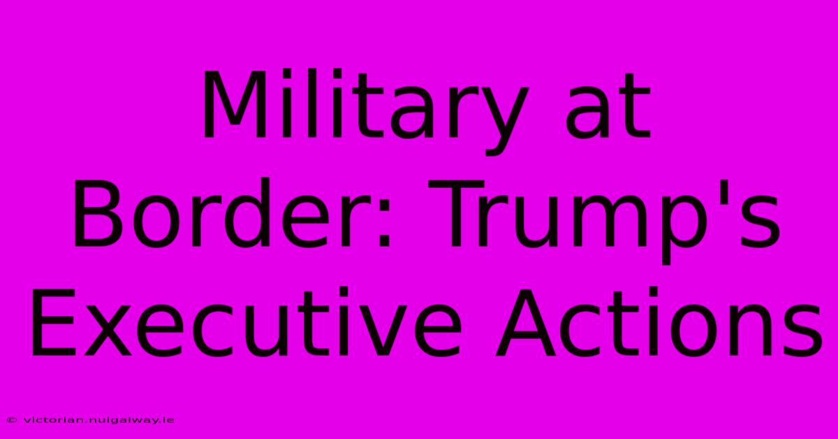 Military At Border: Trump's Executive Actions