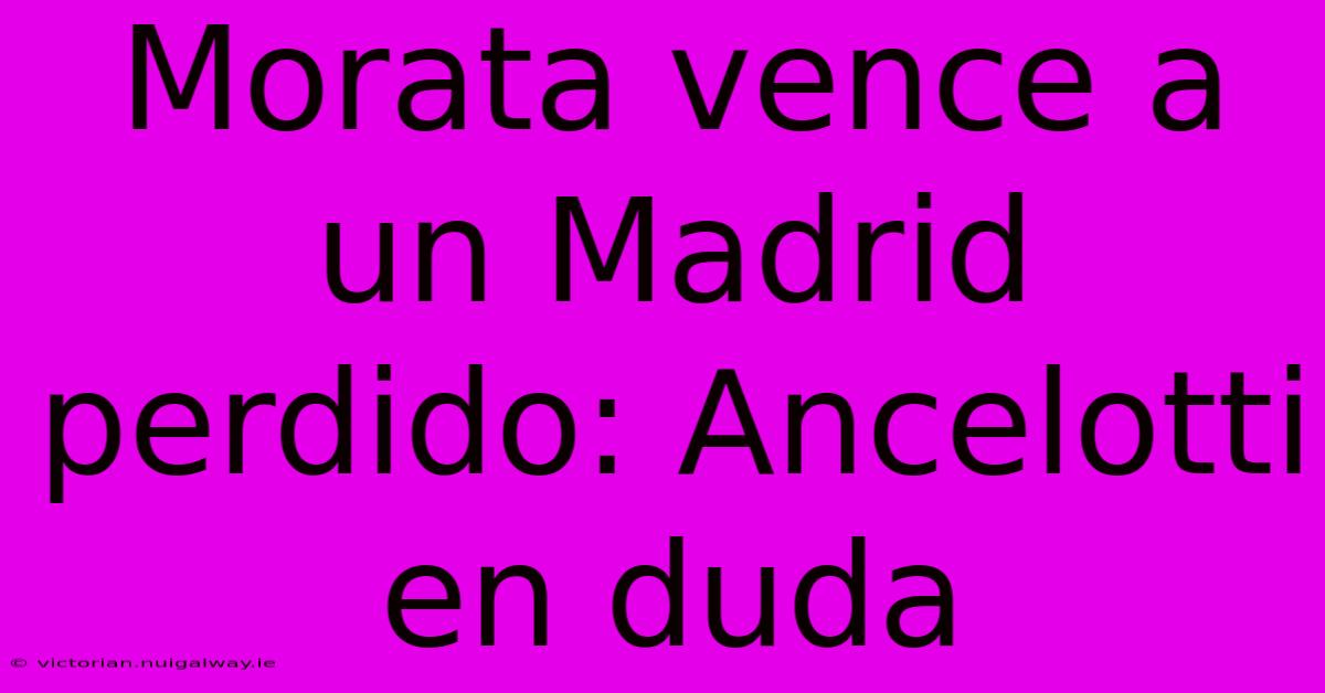 Morata Vence A Un Madrid Perdido: Ancelotti En Duda