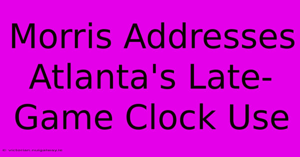 Morris Addresses Atlanta's Late-Game Clock Use