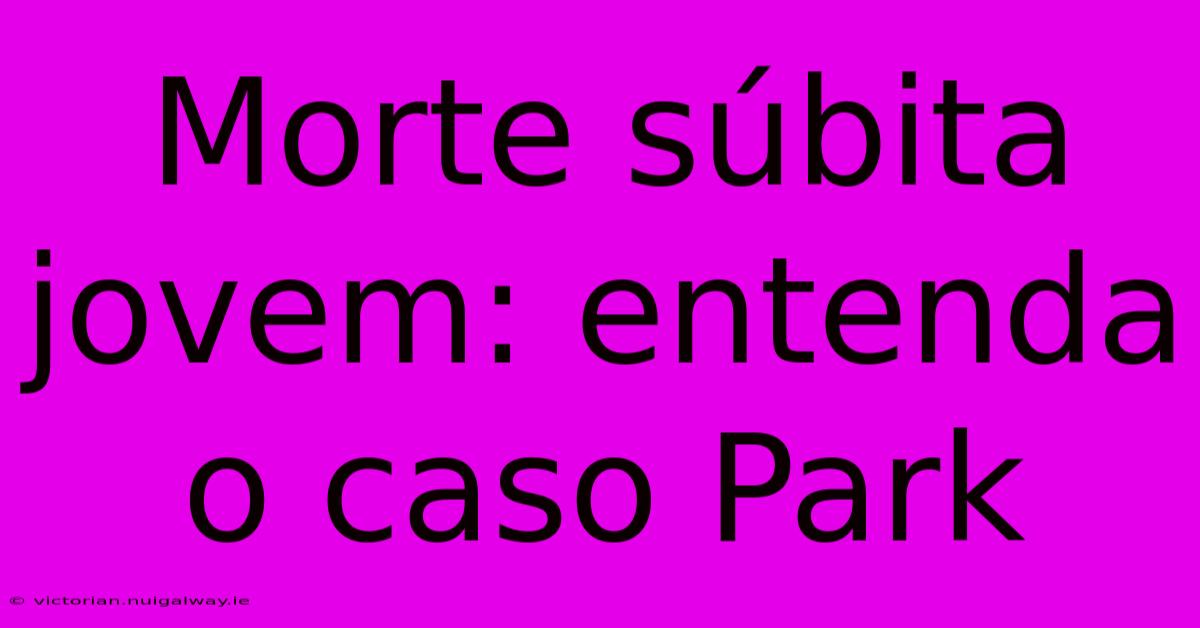 Morte Súbita Jovem: Entenda O Caso Park