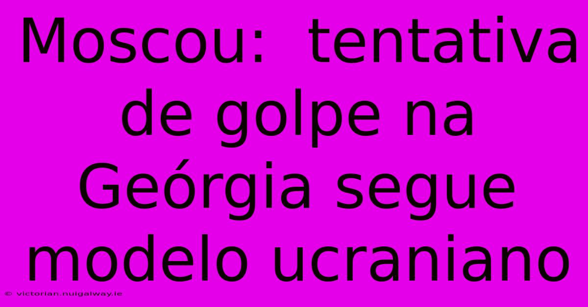 Moscou:  Tentativa De Golpe Na Geórgia Segue Modelo Ucraniano