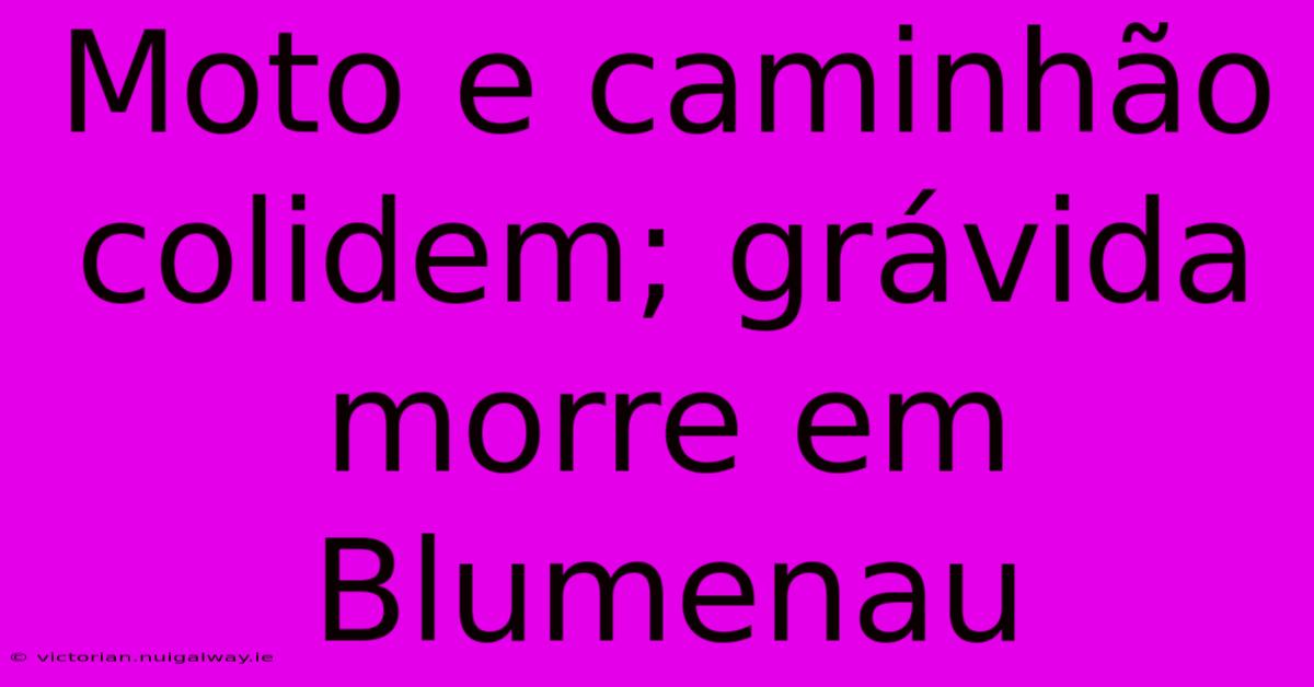 Moto E Caminhão Colidem; Grávida Morre Em Blumenau