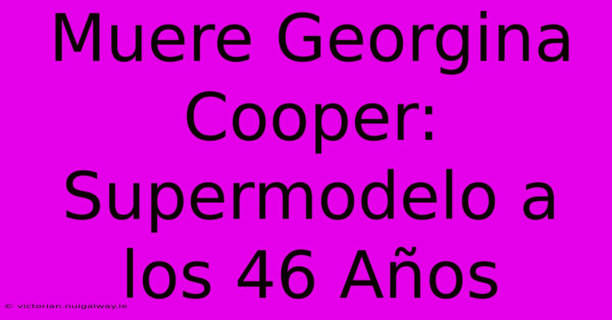 Muere Georgina Cooper: Supermodelo A Los 46 Años 