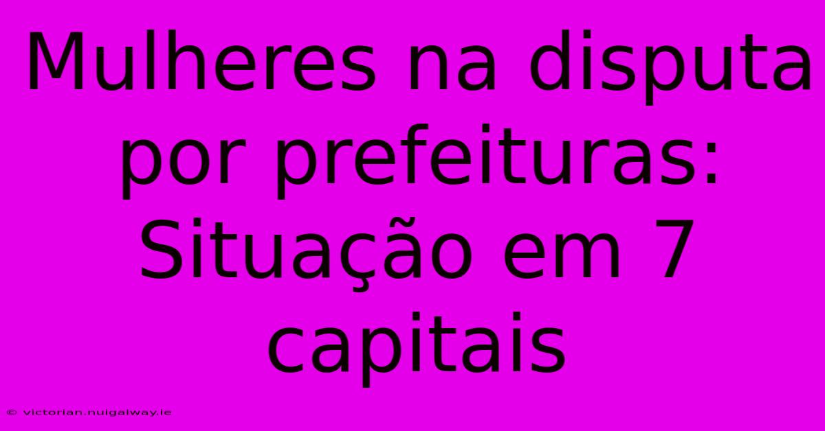 Mulheres Na Disputa Por Prefeituras: Situação Em 7 Capitais