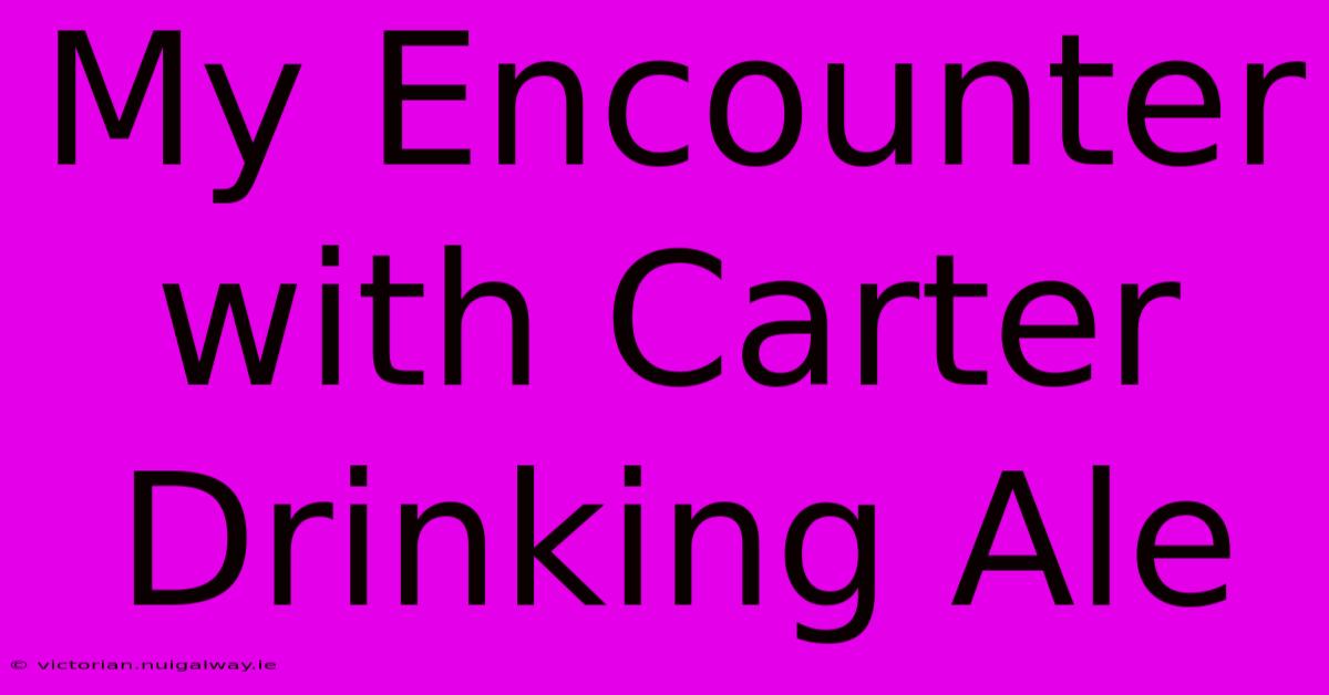 My Encounter With Carter Drinking Ale