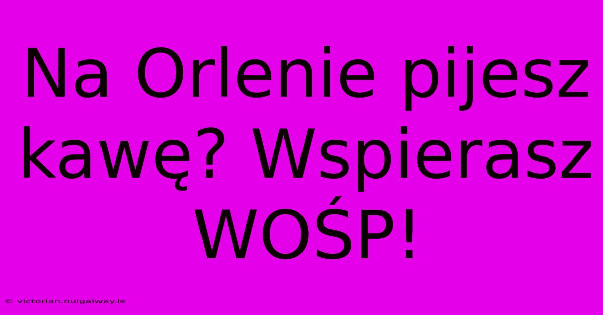 Na Orlenie Pijesz Kawę? Wspierasz WOŚP!