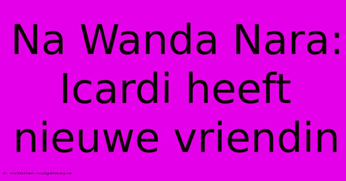 Na Wanda Nara: Icardi Heeft Nieuwe Vriendin