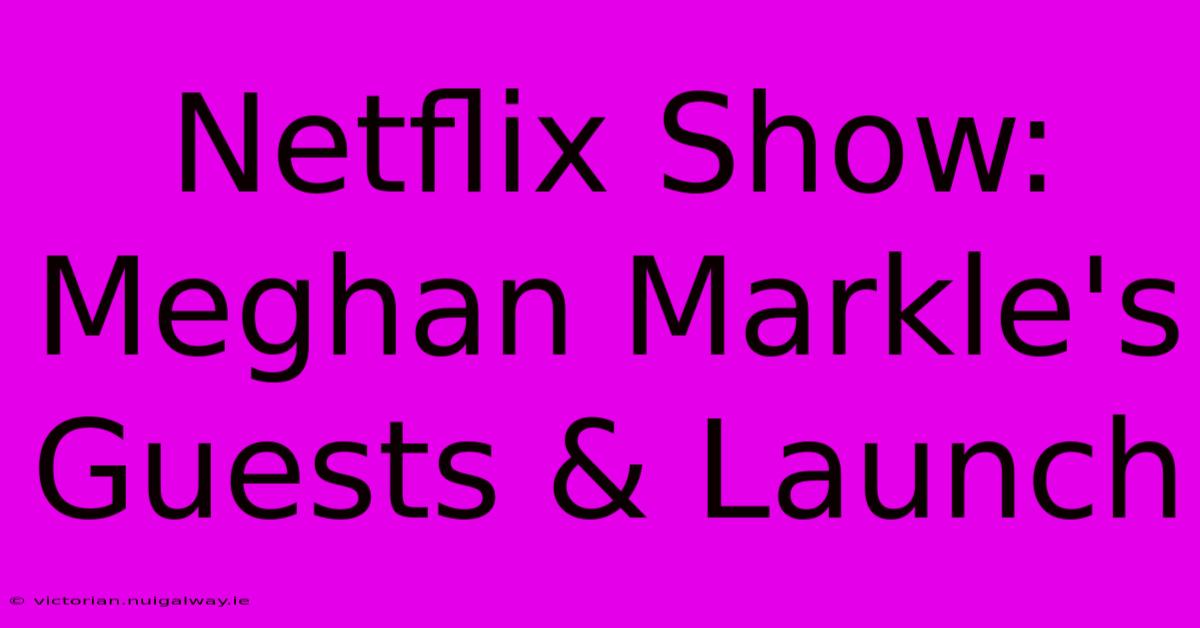 Netflix Show: Meghan Markle's Guests & Launch