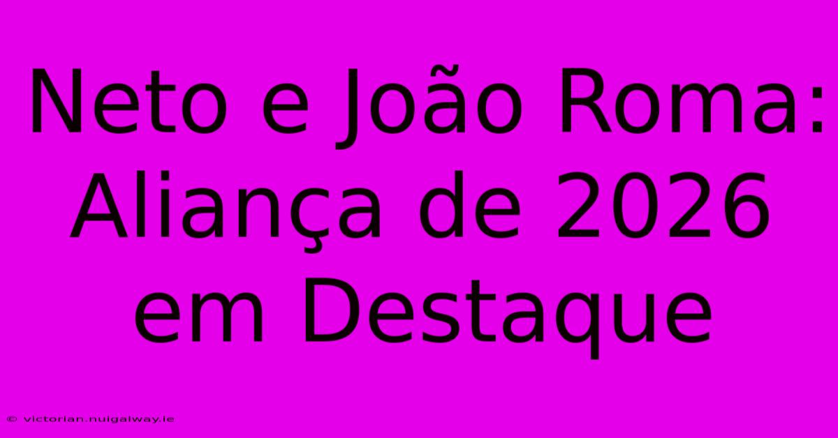 Neto E João Roma: Aliança De 2026 Em Destaque