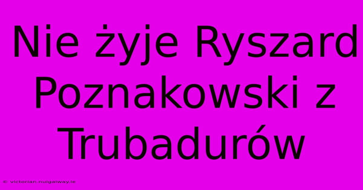 Nie Żyje Ryszard Poznakowski Z Trubadurów