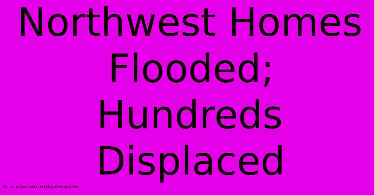 Northwest Homes Flooded; Hundreds Displaced