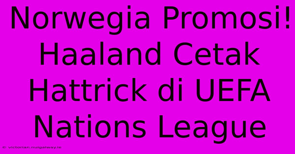 Norwegia Promosi! Haaland Cetak Hattrick Di UEFA Nations League