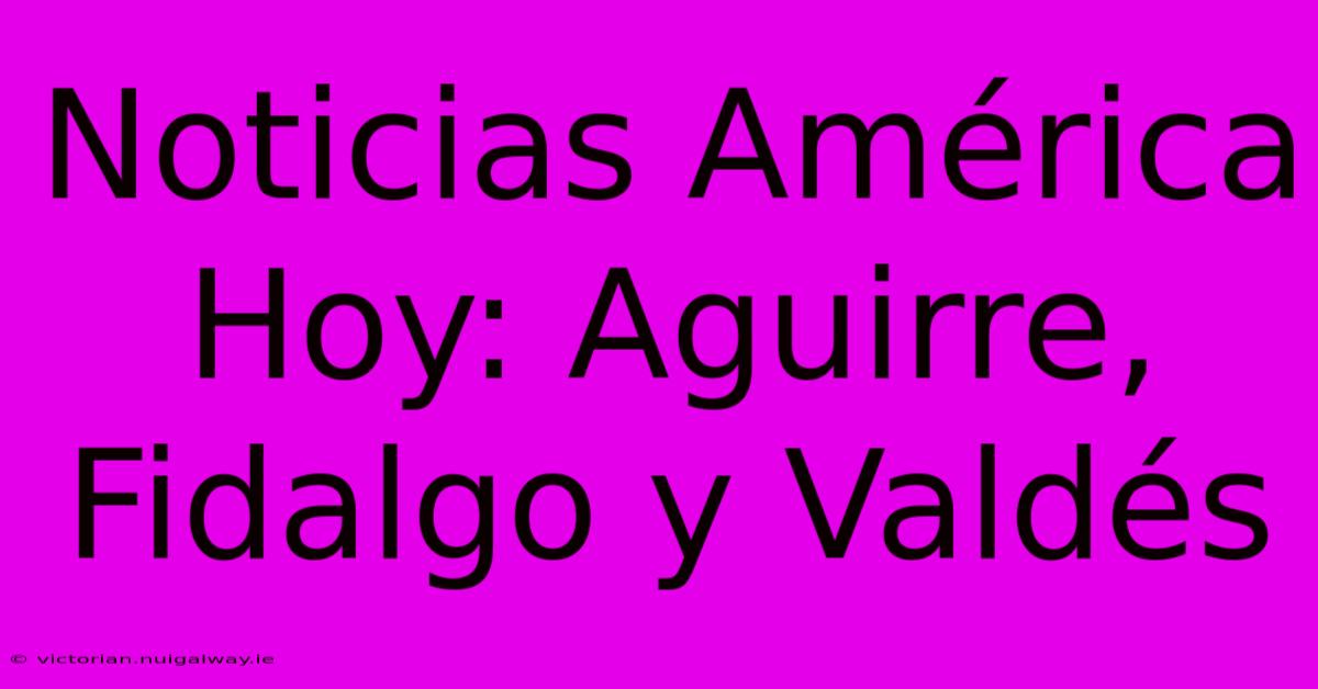 Noticias América Hoy: Aguirre, Fidalgo Y Valdés