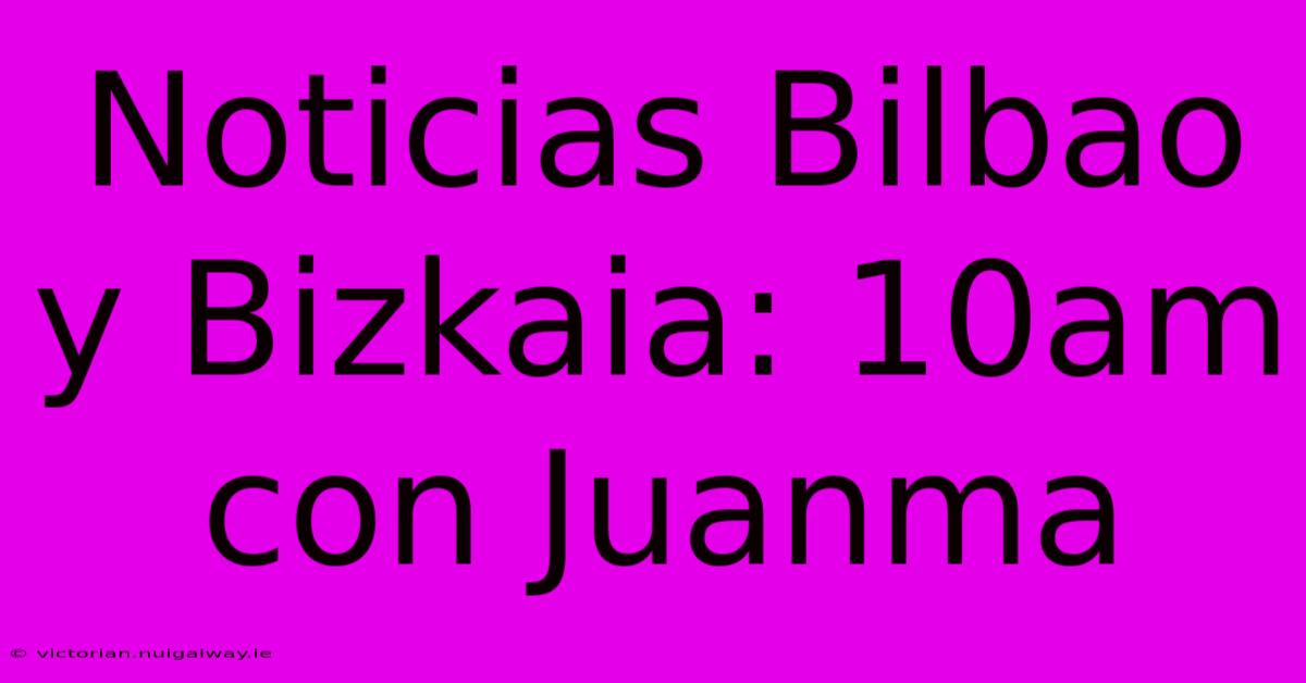 Noticias Bilbao Y Bizkaia: 10am Con Juanma