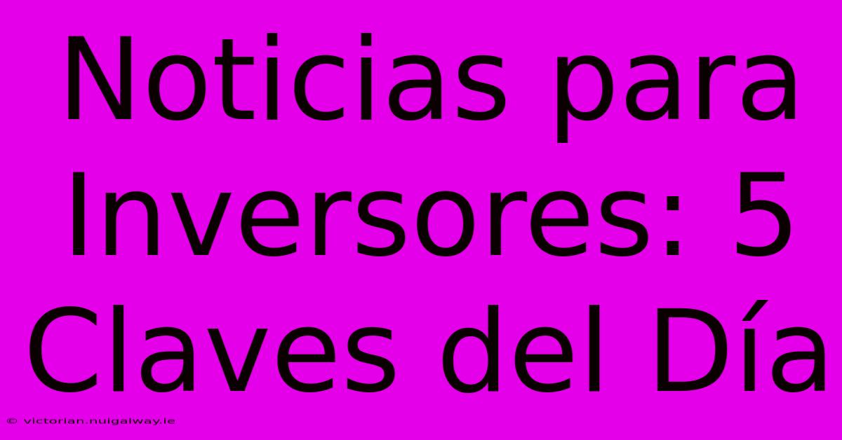 Noticias Para Inversores: 5 Claves Del Día