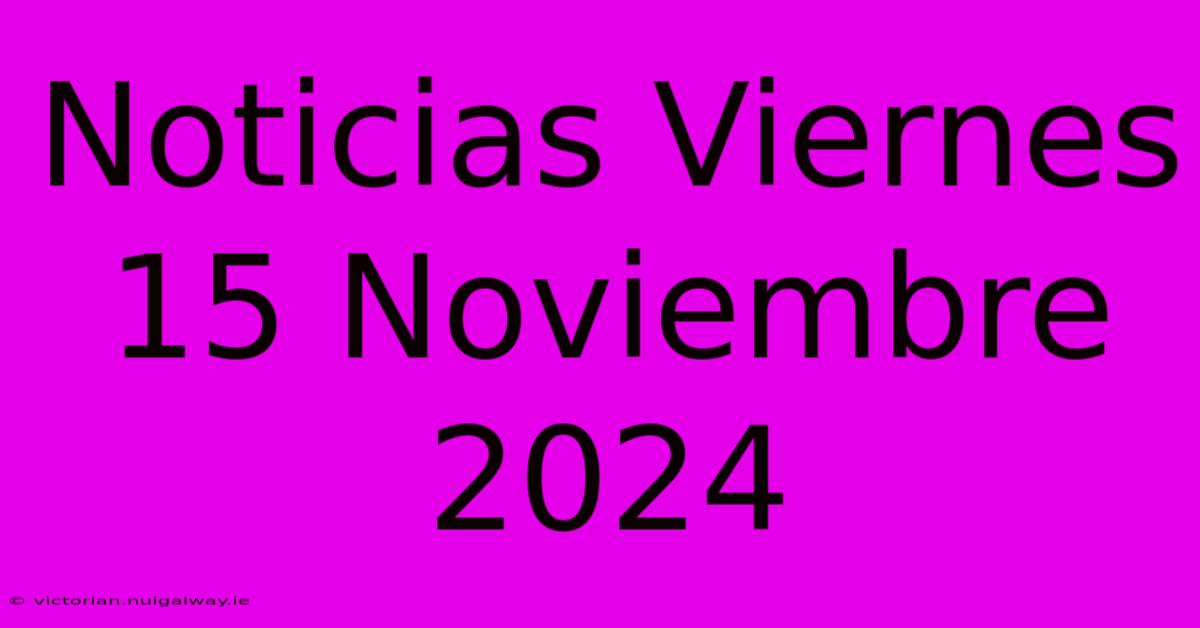 Noticias Viernes 15 Noviembre 2024