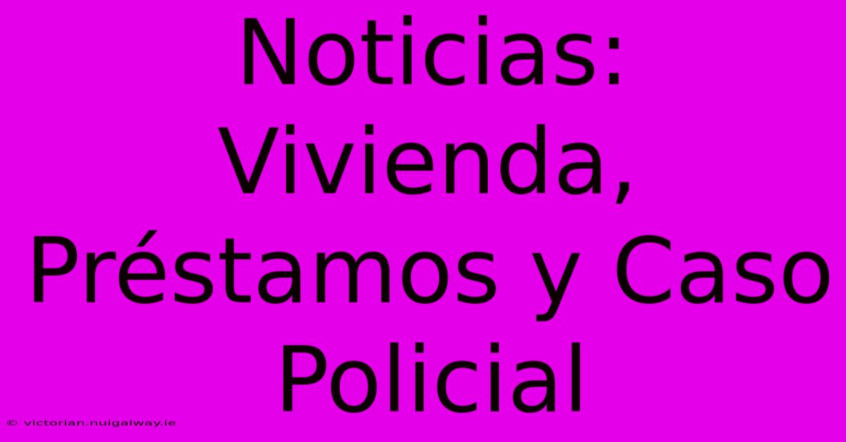 Noticias: Vivienda, Préstamos Y Caso Policial