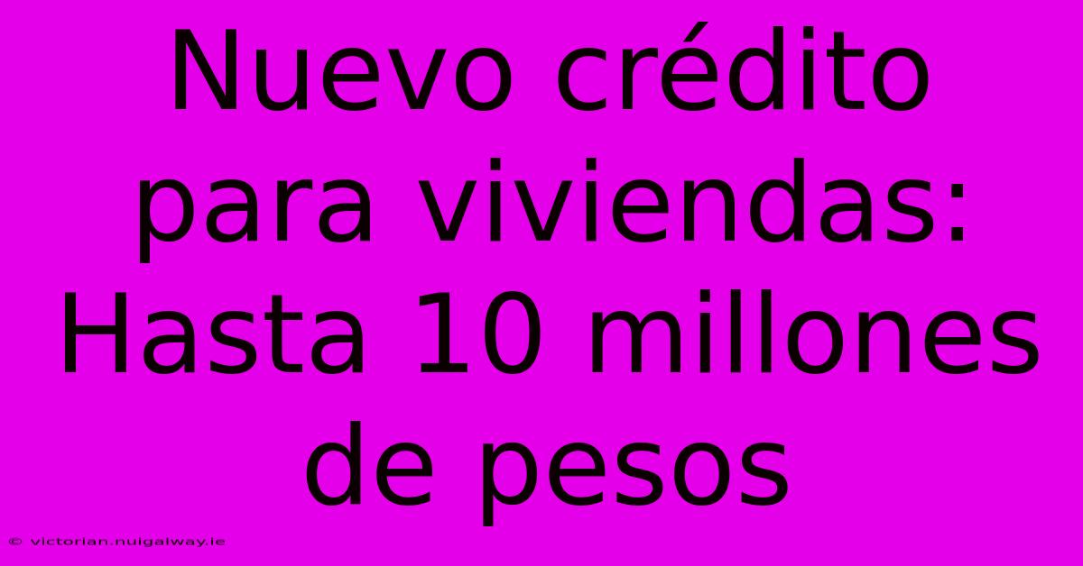 Nuevo Crédito Para Viviendas: Hasta 10 Millones De Pesos