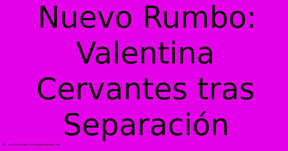 Nuevo Rumbo: Valentina Cervantes Tras Separación