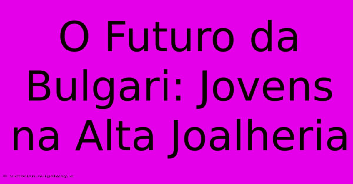 O Futuro Da Bulgari: Jovens Na Alta Joalheria 