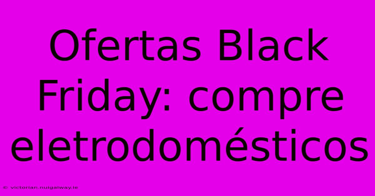 Ofertas Black Friday: Compre Eletrodomésticos