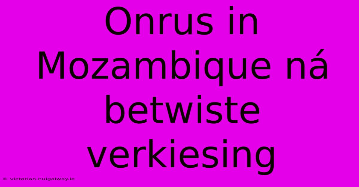 Onrus In Mozambique Ná Betwiste Verkiesing