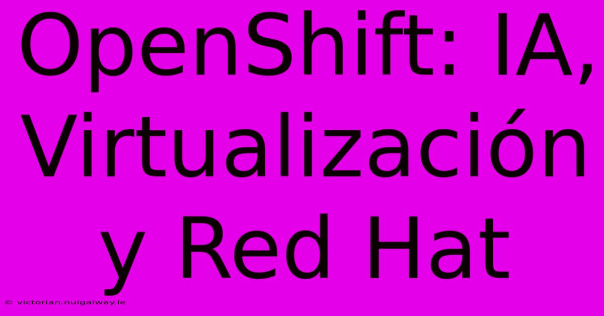 OpenShift: IA, Virtualización Y Red Hat